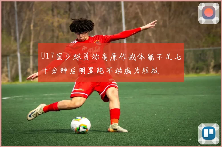 U17国少球员称高原作战体能不足七十分钟后明显跑不动成为短板